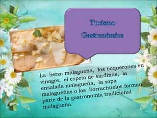 La berza malagueña, los boquerones en
vinagre, el espeto de sardinas, la
ensalada malagueña, la sopa
malagueñas o los borrachuelos forman
parte de la gastronomía tradicional
malagueña.
 