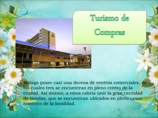 Málaga posee casi una decena de centros comerciales, de
los cuales tres se encuentran en pleno centro de la
ciudad. Así mismo, a estos cabría unir la gran cantidad
de tiendas, que se encuentran ubicados en pleno casco
histórico de la localidad.
 