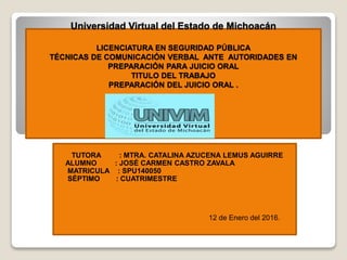Universidad Virtual del Estado de Michoacán
LICENCIATURA EN SEGURIDAD PÚBLICA
TÉCNICAS DE COMUNICACIÓN VERBAL ANTE AUTORIDADES EN
PREPARACIÓN PARA JUICIO ORAL
TITULO DEL TRABAJO
PREPARACIÓN DEL JUICIO ORAL .
TUTORA : MTRA. CATALINA AZUCENA LEMUS AGUIRRE
ALUMNO : JOSÉ CARMEN CASTRO ZAVALA
MATRICULA : SPU140050
SÉPTIMO : CUATRIMESTRE
12 de Enero del 2016.
 