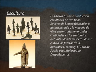 Escultura Los íberos tuvieron producción
escultórica de tres tipos:
Exvotos de bronce fabricados a
la cera perdida y la ma...