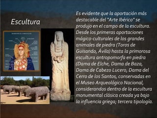 Es evidente que la aportación más
destacable del "Arte Ibérico" se
produjo en el campo de la escultura.
Desde los primeras...