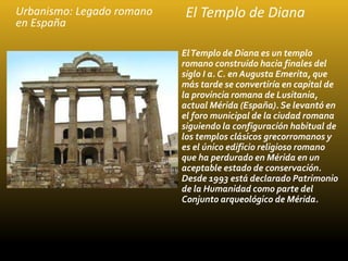 Urbanismo: Legado romano
en España
ElTemplo de Diana es un templo
romano construido hacia finales del
siglo I a. C. en Aug...