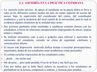 LA ASESORÍA EN LA PRÁCTICA COTIDIANA
 La asesoría como servicio de apoyo al estudiante en su praxis diaria se lleva a
cabo en los diferentes centros locales del país en cuatro espacios de acción del
asesor, bajo la supervisión del coordinador del centro, del coordinador
académico, y con la asistencia del nivel central de la universidad, para lo cual se
evidencia algunos elementos de la realidad tales como:
 Sus acciones puntuales están orientadas a establecer contacto directo con los
estudiantes, a través de relaciones interpersonales impregnadas de afecto, respeto
mutuo y empatía.
 Se realizan encuentros cara a cara o grupales para reforzar y acrecentar la
autonomía del estudiante, creando un clima de seguridad, confianza y
comunicación abierta.
 El asesor con disposición motivada dedica tiempo a escuchar preocupaciones,
inquietudes, dudas de sus estudiantes tanto académicas como personales.
 Es común escuchar expresiones de los estudiantes como:
 …profe… me siento mal.
 Me da pena… pero ando perdida. O no lo leí bien y tan fácil que era.
 Esto nos indica que se bebe hacer énfasis en incentivar a los estudiantes en
profundizar en la lectura, comprensiva, análisis, y técnicas para estudiar.
 