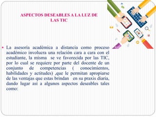 ASPECTOS DESEABLES A LA LUZ DE
LAS TIC
 La asesoría académica a distancia como proceso
académico involucra una relación cara a cara con el
estudiante, la misma se ve favorecida por las TIC,
por lo cual se requiere por parte del docente de un
conjunto de competencias ( conocimientos,
habilidades y actitudes) ,que le permitan apropiarse
de las ventajas que estas brindan en su praxis diaria,
dando lugar así a algunos aspectos deseables tales
como:
 