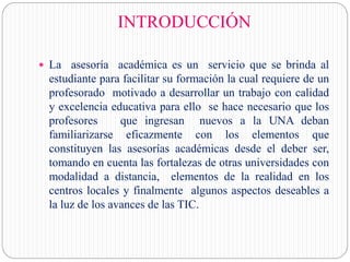 INTRODUCCIÓN
 La asesoría académica es un servicio que se brinda al
estudiante para facilitar su formación la cual requiere de un
profesorado motivado a desarrollar un trabajo con calidad
y excelencia educativa para ello se hace necesario que los
profesores que ingresan nuevos a la UNA deban
familiarizarse eficazmente con los elementos que
constituyen las asesorías académicas desde el deber ser,
tomando en cuenta las fortalezas de otras universidades con
modalidad a distancia, elementos de la realidad en los
centros locales y finalmente algunos aspectos deseables a
la luz de los avances de las TIC.
 
