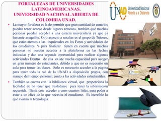  La mayor fortaleza es la de permitir que gran cantidad de usuarios
puedan tener acceso desde lugares remotos, también que muchas
personas puedan acceder a una carrera universitaria ya que es
bastante asequible. Otro aspecto a resaltar es el grupo de Tutores,
que están atentos a las inquietudes en los Foros y actividades de
los estudiantes. Y para finalizar tienen en cuenta que muchas
personas no pueden acceder a la plataforma en las fechas
indicadas y dan una segunda oportunidad para realizar algunas
actividades Dentro de ella existe mucha capacidad para acoger
un gran numero de estudiantes, debido a que no es necesario un
aula para tomar las clases. Solo es necesario acceder a la página
para tener toda la red de la UNAD a disposición propia, con
manejo del tiempo personal, junto a las actividades estudiantiles.
 También se cuenta con la biblioteca virtual, que proporciona la
facilidad de no tener que trasladarse para tener la información
requerida. Basta con acceder a unos cuantos links, para poder a
estar a un click de lo que necesita el estudiante. Es increíble lo
que avanza la tecnología. .
FORTALEZAS DE UNIVERSIDADES
LATINOAMERICANAS.
UNIVERSIDAD NACIONALABIERTA DE
COLOMBIA UNAD.
 