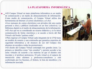 LA PLATAFORMA INFORMÁTICA
 . El Campus Virtual en tanto plataforma informática es un medio
de comunicación y un medio de almacenamiento de información.
Como medio de comunicación, el Campus Virtual utiliza dos
herramientas de Internet: el correo electrónico y el chat.
Los mensajes de correo electrónico son privados (de una cuenta
personal a otra) y públicos (realizados en un foro colectivo). La
biblioteca digital es el medio de almacenamiento de la información,
El chat que no es considerado un recurso didáctico y es la única
comunicación de forma sincrónica y se accede a través del Bar
Virtual o del botón “quiénes están”.
Para ingresar al Campus Virtual cada integrante de la UVQ tiene
un nombre de usuario y una contraseña que garantiza requisitos de
seguridad informática y de alcances de uso del Campus (los
alumnos no acceden a todas las prestaciones).
El diseño del Campus Virtual contempla tres grandes áreas. La
primera se identifica como “mis estudios” y permite acceder a las
aulas virtuales de acuerdo a las materias en que el alumno esté
inscripto y el profesor pertenezca. El aula virtual es el espacio de
interacción entre alumnos y profesores-consultores y está
conformado por los buzones, el fichero, la lista de miembros y la
información asociada.
 