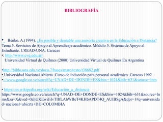 BIBLIOGRAFÍA
• Benko, A.(1994). ¿Es posible y deseable una asesoría creativa en la Educación a Distancia?
Tema 5. Servicios de Apoyo al Aprendizaje académico. Módulo 5. Sistema de Apoyo al
Estudiante. CREAD-UNA. Caracas
•: http://www.cvq.edu.ar/
Universidad Virtual de Quilmes (2000) Universidad Virtual de Quilmes En Argentina
•http://biblo.una.edu.ve/docu.7/bases/marc/texto/t38682.pdf
• Universidad Nacional Abierta .Curso de inducción para personal académico .Caracas 1992
•://www.google.co.ve/search?q=UNAD+DE+DONDE+ES&biw=1024&bih=631&source=lnm
• https://es.wikipedia.org/wiki/Educación_a_distancia
https://www.google.co.ve/search?q=UNAD+DE+DONDE+ES&biw=1024&bih=631&source=ln
ms&sa=X&ved=0ahUKEwiJiIvTlIfLAhWBeT4KHbAPDT4Q_AUIBSgA&dpr=1#q=universida
d+nacional+abierta+DE+COLOMBIA
 