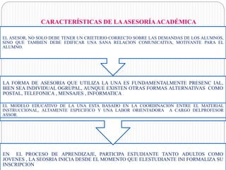 CARACTERÍSTICAS DE LAASESORÍAACADÉMICA
EN EL PROCESO DE APRENDIZAJE, PARTICIPA ESTUDIANTE TANTO ADULTOS COMO
JOVENES , LA SEOSRIA INICIA DESDE EL MOMENTO QUE ELESTUDIANTE INI FORMALIZA SU
INSCRIPCION
LA FORMA DE ASESORIA QUE UTILIZA LA UNA ES FUNDAMENTALMENTE PRESENC IAL,
BIEN SEA INDIVIDUAL OGRUPAL, AUNQUE EXISTEN OTRAS FORMAS ALTERNATIVAS COMO
POSTAL, TELEFONICA , MENSAJES , INFORMATICA .
EL MODELO EDUCATIVO DE LA UNA ESTA BASADO EN LA COORDINACION ENTRE EL MATERIAL
INSTRUCCIONAL, ALTAMENTE ESPECIFICO Y UNA LABOR ORIENTADORA A CARGO DELPROFESOR
ASSOR.
EL ASESOR, NO SOLO DEBE TENER UN CRIETERIO CORRECTO SOBRE LAS DEMANDAS DE LOS ALUMNOS,
SINO QUE TAMBIEN DEBE EDIFICAR UNA SANA RELACION COMUNICATIVA, MOTIVANTE PARA EL
ALUMNO.
 