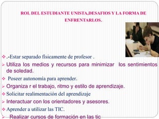 ROL DEL ESTUDIANTE UNISTA,DESAFIOS Y LA FORMA DE
ENFRENTARLOS.
.-Estar separado físicamente de profesor .
 Utiliza los medios y recursos para minimizar los sentimientos
de soledad.
 Poseer autonomía para aprender.
 Organiza r el trabajo, ritmo y estilo de aprendizaje.
 Solicitar realimentación del aprendizaje
 Interactuar con los orientadores y asesores.
 Aprender a utilizar las TIC.
 Realizar cursos de formación en las tic
 