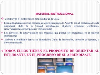 MATERIAL INSTRUCCIONAL
 Constituyen el medio básico para estudiar en la UNA.
 Están estructurados por un conjunto de especificaciones de Acuerdo con el contenido de cada
asignatura( titulo de la Unidad, introducción, objetivos terminales ,contenidos,
autoevaluaciones, prescripciones y bibliografía)
 Los ejercicios de autoevaluación son preguntas que pueden ser intercaladas en el material
instruccional
 .también el estudiante tiene a su disposición: Guías de instrucción, selección de lecturas, y
libros de mercado.
 TODOS ELLOS TIENEN EL PROPÓSITO DE ORIENTAR AL
ESTUDIANTE EN EL PROGRESO DE SU APRENDIZAJE
 