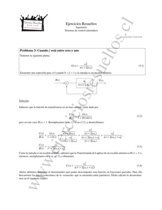 www.ejerciciosresueltos.cl
Ejercicios Resueltos
Ingenier´ıa
Sistemas de control autom´atico
´Ultima edici´on: 8 de abril de 2016
Problema 3: Cuando ξ est´a entre cero y uno
Tenemos la siguiente planta:
G(s) =
ω2
n
s(s + 2ξωn)
(3.1)
Encuentre una expresi´on para c(t) cuando 0 < ξ < 1 y la entrada es un escal´on unitario.
ξ ωns(s+2 )
ωn
2R(s) C(s)
−
+
Soluci´on:
Sabemos que la funci´on de transferencia en un lazo cerrado viene dada por:
C(s)
R(s)
=
G(s)
1 + H(s)G(s)
(3.2)
pero en este caso H(s) = 1. Reemplazamos la ec. (3.1) en (3.2), y desarrollamos:
C(s)
R(s)
=
G(s)
1 + G(s)
=
ω2
n
s(s + 2ξωn)
1 +
ω2
n
s(s + 2ξωn)
=
ω2
n
s(s + 2ξωn)
s(s + 2ξωn) + ω2
n
s(s + 2ξωn)
=
ω2
n
s(s + 2ξωn) + ω2
n
,
C(s)
R(s)
=
ω2
n
s2 + 2ξωns + ω2
n
. (3.3)
Como la entrada es un escal´on unitario, sabemos que la Transformada de Laplace de un escal´on unitario es R(s) = 1/s,
entonces, reemplazamos en la ec. (3.3) y obtenemos
C(s) =
ω2
n
s(s2 + 2ξωns + ω2
n)
(3.4)
Ahora, debemos factorizar el denominador para poder descomponer esta funci´on en fracciones parciales. Para ello
buscaremos las raices (soluciones) de la ((ecuaci´on)) que se encuentra entre par´entesis. Dicho c´alculo lo desarrolare-
mos en el siguiente cuadro:
 