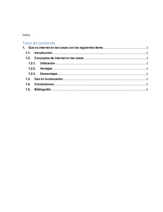 Índice
Tabla de contenido
1. Que es internet en las cosas con los siguientes ítems ......................................................3
1.1. Introducción .....................................................................................................................3
1.2. Conceptos de internet en las cosas..............................................................................3
1.2.1. Utilización..................................................................................................................3
1.2.2. Ventajas .....................................................................................................................4
1.2.3. Desventajas...............................................................................................................5
1.3. Uso en la educación........................................................................................................5
1.4. Conclusiones....................................................................................................................5
1.5. Bibliografía .......................................................................................................................6
 