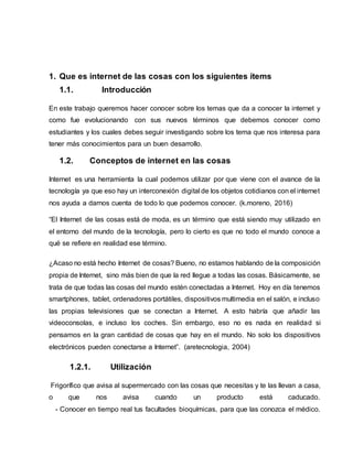 1. Que es internet de las cosas con los siguientes ítems
1.1. Introducción
En este trabajo queremos hacer conocer sobre los temas que da a conocer la internet y
como fue evolucionando con sus nuevos términos que debemos conocer como
estudiantes y los cuales debes seguir investigando sobre los tema que nos interesa para
tener más conocimientos para un buen desarrollo.
1.2. Conceptos de internet en las cosas
Internet es una herramienta la cual podemos utilizar por que viene con el avance de la
tecnología ya que eso hay un interconexión digital de los objetos cotidianos con el internet
nos ayuda a darnos cuenta de todo lo que podemos conocer. (k.moreno, 2016)
“El Internet de las cosas está de moda, es un término que está siendo muy utilizado en
el entorno del mundo de la tecnología, pero lo cierto es que no todo el mundo conoce a
qué se refiere en realidad ese término.
¿Acaso no está hecho Internet de cosas? Bueno, no estamos hablando de la composición
propia de Internet, sino más bien de que la red llegue a todas las cosas. Básicamente, se
trata de que todas las cosas del mundo estén conectadas a Internet. Hoy en día tenemos
smartphones, tablet, ordenadores portátiles, dispositivos multimedia en el salón, e incluso
las propias televisiones que se conectan a Internet. A esto habría que añadir las
videoconsolas, e incluso los coches. Sin embargo, eso no es nada en realidad si
pensamos en la gran cantidad de cosas que hay en el mundo. No solo los dispositivos
electrónicos pueden conectarse a Internet”. (aretecnologia, 2004)
1.2.1. Utilización
Frigorífico que avisa al supermercado con las cosas que necesitas y te las llevan a casa,
o que nos avisa cuando un producto está caducado.
- Conocer en tiempo real tus facultades bioquímicas, para que las conozca el médico.
 