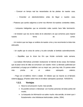 - Conocer en tiempo real las necesidades de las plantas de nuestra casa.
- Encender un electrodoméstico antes de llegar a nuestra casa.
- Pulseras que cuando salgamos a correr nos informen de nuestras constantes vitales.
- Lámparas inteligentes que se encienden solas cuando hace falta iluminación.
- Un tenedor que nos da los datos de la velocidad a la que comemos para mejorar
nuestra forma de comer.
- Un inodoro que nos haga un análisis de nuestra orina y nos recomiende la dieta más
adecuada.
- Un cepillo que te avisa de caries y te pide consulta al dentista automáticamente.
- Zapatillas que te dicen los Km que hiciste corriendo cada semana.
- Las balizas informativas prometen revolucionar el internet de las cosas. Son balizas
que al pasar cerca de ellas se comunican con nuestro móvil. La llamada publicidad por
proximidad y el pago por el teléfono son su mayor uso, pero hay más. Si quieres saber
más pincha en el enlace subrayado anterior.
- Pago con el teléfono móvil o celular. El método que se impone es el llamado
sistema Beacon. (Puedes saber más en el enlace subrayado) (pcactual, 15/03/2014)
1.2.2. Ventajas
 Hace la comunicación mucho más sencilla.
 Es posible conocer e interactuar con muchas personas de todas partes del
mundo.
 La búsqueda de información se vuelve mucho más sencilla, sin tener que ir
forzadamente a las bibliotecas tradicionales. (online, 2004)
 
