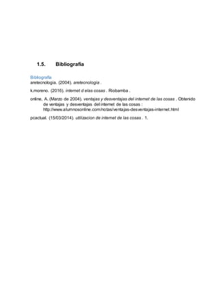1.5. Bibliografía
Bibliografía
aretecnologia. (2004). aretecnologia .
k.moreno. (2016). internet d elas cosas . Riobamba .
online, A. (Marzo de 2004). ventajas y desventajas del internet de las cosas . Obtenido
de ventajas y desventajas del internet de las cosas :
http://www.alumnosonline.com/notas/ventajas-desventajas-internet.html
pcactual. (15/03/2014). utilizacion de internet de las cosas . 1.
 