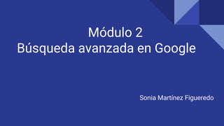 Módulo 2
Búsqueda avanzada en Google
Sonia Martínez Figueredo
 