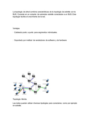 La topología de árbol combina características de la topología de estrella con la
BUS. Consiste en un conjunto de subredes estrella conectadas a un BUS. Esta
topología facilita el crecimiento de la red.
Ventajas
· Cableado punto a punto para segmentos individuales.
· Soportado por multitud de vendedores de software y de hardware
Topología híbrida
Las redes pueden utilizar diversas tipologías para conectarse, como por ejemplo
en estrella.
 