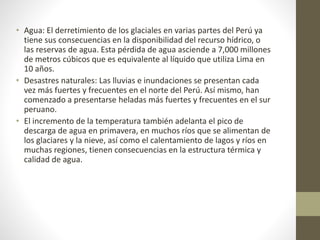 • Agua: El derretimiento de los glaciales en varias partes del Perú ya
tiene sus consecuencias en la disponibilidad del recurso hídrico, o
las reservas de agua. Esta pérdida de agua asciende a 7,000 millones
de metros cúbicos que es equivalente al líquido que utiliza Lima en
10 años.
• Desastres naturales: Las lluvias e inundaciones se presentan cada
vez más fuertes y frecuentes en el norte del Perú. Así mismo, han
comenzado a presentarse heladas más fuertes y frecuentes en el sur
peruano.
• El incremento de la temperatura también adelanta el pico de
descarga de agua en primavera, en muchos ríos que se alimentan de
los glaciares y la nieve, así como el calentamiento de lagos y ríos en
muchas regiones, tienen consecuencias en la estructura térmica y
calidad de agua.
 