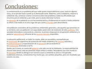 Conclusiones:
La contaminación es un problema del que nadie quiere responsabilizarse y que, hasta en algunos
casos, no se percibe hasta cuando ya es demasiado tarde. Debemos, como ciudadanos, mejorar la
calidad de vida, comenzar a tomar conciencia sobre éste problema y todas las dificultades que
encamina para el ambiente y, por ende, para la salud y bienestar humano.
La educación de la población es una herramienta básica y fundamental en cuanto a medio ambiente
se refiere. Este medio es el único lugar del que cuenta el hombre para desarrollarse.
Una población conocedora de los problemas ambientales generales, y de aquellos que presentes en
su territorio, será una población con capacidades potenciales de resolución de tales conflictos. Una
sociedad conocedora y consciente es, entonces, la primera etapa para la recuperación ambiental y la
posterior administración eficiente de los recursos naturales disponibles.
La educación poblacional, en todos los niveles, debe ser precedida y acompañada por
la constitución de organismos de protección del medio ambiente y los recursos naturales y
la profesionalización y especialización de su personal y del ya existente en
las instituciones destinadas a tal fin.
Queda, por lo tanto, en manos del gobierno y de cada uno de los habitantes, la responsabilidad de
encarar estos temas cada vez poniendo mayor énfasis y medios. Recordemos que este mundo es
la estructura donde se alberga el ser humano y que su ambiente es único e irrecuperable.
Cuidémoslo entonces, comencemos hoy mismo que, con cambios pequeños, pero con resultados que
estarán a la vista.
 