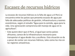 Escasez de recursos hídricos
La escasez de recursos hídricos es la falta de agua y el Perú se
encuentra entre los países que presenta escasez de agua por
falta de adecuadas políticas de gestión, infraestructura y razones
económicas, según el estudio “Agua para la comida, agua para la
vida. Una apreciación comprensiva del manejo de agua en la
agricultura”.
• Esto quiere decir que el Perú, al igual que varios países
africanos, carece de la infraestructura necesaria para
transportar el agua desde ríos y acuíferos. Esta situación se da
a pesar de contar con recursos hídricos, tales como los ríos en
las regiones amazónicas.
 