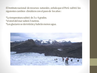 ElInstitutonacional derecursos naturales,señalaqueelPerú sufrirá los
siguientescambios climáticosconelpasode losaños:
*Latemperaturasubirá de3a 4grados.
*elniveldelmarsubirá3metros.
*Losglaciaressederretirányhabránmenosagua.
 