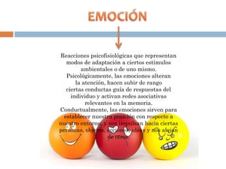 Reacciones psicofisiológicas que representan
modos de adaptación a ciertos estímulos
ambientales o de uno mismo.
Psicológicamente, las emociones alteran
la atención, hacen subir de rango
ciertas conductas guía de respuestas del
individuo y activan redes asociativas
relevantes en la memoria.
Conductualmente, las emociones sirven para
establecer nuestra posición con respecto a
nuestro entorno, y nos impulsan hacia ciertas
personas, objetos, acciones, ideas y nos alejan
de otros.
 
