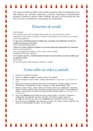 Haz todas tus fotos en RAW. Este formato preserva todos los elementos de la
foto (colores, luz, sombras, saturación) y permite, mediante un procesamiento
posterior, moverlos a nuestro antojo. Realizar una foto en JPG produce una foto
final en la que no tendríamos más margen de modificación.
Elementos de scrath
ESCENARIO
El Escenario es la parte de la pantalla donde puedes ver cómo las historias, juegos y
animaciones cobran vida. Los Objetos se mueven e interactúan unos con otros en el escenario.
LISTA DE OBJETOS
Se muestra en Miniatura todos los objetos que se puedan estar utilizando a la hora de
realizar un proyecto en Scratch.
ÁREA DE PROGRAMACIÓN
Lugar en el cual se ubican los bloques en secuencia lógica para programar los elementos.
PALETA DE BLOQUES
Sirve para programar los objetos con los cuales se desea trabajar.
INFORMACIÓN DEL OBJETO
En esta parte puedes ver la información del objeto seleccionado así como los cambios que
les puedas realizar.
PESTAÑAS
En esta parte podrás editar programas, disfraces o sonidos.
Como subir un video a youtube
1. Accede a tu cuenta de YouTube.
2. Haz clic en Subir un video en la parte superior de la página.
3. Antes de empezar a subir el video, puedes seleccionar la configuración de privacidad del
video.
4. Selecciona el video que deseas subir desde tu computadora. También puedes crear una
presentación de diapositivas en video o importar un video desde Google Fotos.
5. Mientras subes el video, puedes editar la información básica y la configuración avanzada y
decidir si quieres notificar a tus suscriptores (si desmarcas esta opción, no se establecerá
ninguna comunicación con ellos). Los socios también pueden ajustar su Configuración de
monetización.
6. Haz clic en Publicar para terminar de subir un video público a YouTube. Si ajustas la
configuración de privacidad del video a Privado o No listado, puedes hacer clic
en Listo para terminar de subirlo o en Compartir para compartirlo de forma privada.
7. Si no haces clic en Publicar, otras personas no podrán ver el video. Podrás publicarlo más
tarde en el Administrador de videos si así lo deseas.
 