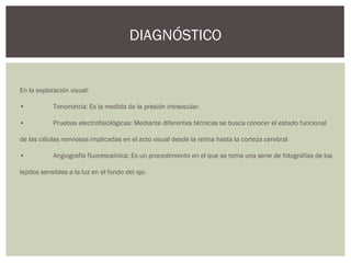 En la exploración visual:
• Tonometría: Es la medida de la presión intraocular.
• Pruebas electrofisiológicas: Mediante diferentes técnicas se busca conocer el estado funcional
de las células nerviosas implicadas en el acto visual desde la retina hasta la corteza cerebral
• Angiografía fluoresceínica: Es un procedimiento en el que se toma una serie de fotografías de los
tejidos sensibles a la luz en el fondo del ojo.
DIAGNÓSTICO
 