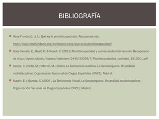  Nexe Fundació, (s.f.). Qué es la pluridiscapacidad. Recuperado de:
http://www.nexefundacio.org/es/conoce-nexe/que-es-la-pluridiscapacidad/
 Soro-Camats, E., Basil, C. & Rosell, C. (2012).Pluridiscapacidad y contextos de intervención. Recuperado
de http://diposit.ub.edu/dspace/bitstream/2445/33059/7/Pluridiscapacidad_contexto_131030_.pdf
 Cenjor, C. Zorita, M. y Martín, M. (2004). La Deficiencia Auditiva. La Sordoceguera. Un análisis
multidisciplinar. Organización Nacional de Ciegos Españoles (ONCE). Madrid.
 Martin, E. y Santos, C. (2004). La Deficiencia Visual. La Sordoceguera. Un análisis multidisciplinar.
Organización Nacional de Ciegos Españoles (ONCE). Madrid.
BIBLIOGRAFÍA
 