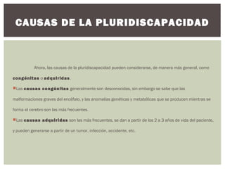 Ahora, las causas de la pluridiscapacidad pueden considerarse, de manera más general, como
congénitas o adquiridas.
Las causas congénitas generalmente son desconocidas, sin embargo se sabe que las
malformaciones graves del encéfalo, y las anomalías genéticas y metabólicas que se producen mientras se
forma el cerebro son las más frecuentes.
Las causas adquiridas son las más frecuentes, se dan a partir de los 2 a 3 años de vida del paciente,
y pueden generarse a partir de un tumor, infección, accidente, etc.
CAUSAS DE LA PLURIDISCAPACIDAD
 