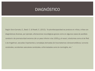 Según Soro-Camats, E., Basil, C. & Rosell, C. (2012), “la pluridiscapacidad se produce en niños y niñas con
diagnósticos diversos, por ejemplo, afectaciones neurológicas graves como en algunos casos de parálisis
cerebral o de prematuridad extrema (de un peso inferior a los 1000 g. al nacer), síndromes como el de Rett
o de Angelman, secuelas importantes y complejas derivadas de traumatismos cráneoencefálicos, tumores
cerebrales, accidentes vasculares cerebrales, enfermedades como la meningitis, etc.”
DIAGNÓSTICO
 