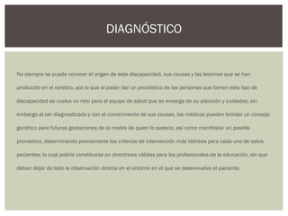 No siempre se puede conocer el origen de esta discapacidad, sus causas y las lesiones que se han
producido en el cerebro, por lo que el poder dar un pronóstico de las personas que tienen este tipo de
discapacidad se vuelve un reto para el equipo de salud que se encarga de su atención y cuidados; sin
embargo al ser diagnosticado y con el conocimiento de sus causas, los médicos pueden brindar un consejo
genético para futuras gestaciones de la madre de quien lo padece, así como manifestar un posible
pronóstico, determinando previamente los criterios de intervención más idóneos para cada uno de estos
pacientes; lo cual podría constituirse en directrices válidas para los profesionales de la educación, sin que
deban dejar de lado la observación directa en el entorno en el que se desenvuelve el paciente.
DIAGNÓSTICO
 
