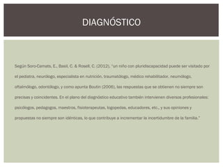 Según Soro-Camats, E., Basil, C. & Rosell, C. (2012), “un niño con pluridiscapacidad puede ser visitado por
el pediatra, neurólogo, especialista en nutrición, traumatólogo, médico rehabilitador, neumólogo,
oftalmólogo, odontólogo, y como apunta Boutin (2006), las respuestas que se obtienen no siempre son
precisas y coincidentes. En el plano del diagnóstico educativo también intervienen diversos profesionales:
psicólogos, pedagogos, maestros, fisioterapeutas, logopedas, educadores, etc., y sus opiniones y
propuestas no siempre son idénticas, lo que contribuye a incrementar la incertidumbre de la familia.”
DIAGNÓSTICO
 