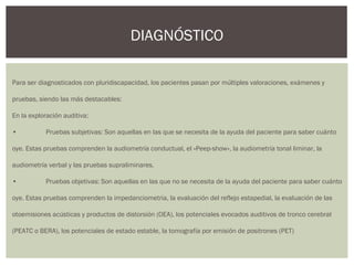 Para ser diagnosticados con pluridiscapacidad, los pacientes pasan por múltiples valoraciones, exámenes y
pruebas, siendo las más destacables:
En la exploración auditiva:
• Pruebas subjetivas: Son aquellas en las que se necesita de la ayuda del paciente para saber cuánto
oye. Estas pruebas comprenden la audiometría conductual, el «Peep-show», la audiometría tonal liminar, la
audiometría verbal y las pruebas supraliminares.
• Pruebas objetivas: Son aquellas en las que no se necesita de la ayuda del paciente para saber cuánto
oye. Estas pruebas comprenden la impedanciometria, la evaluación del reflejo estapedial, la evaluación de las
otoemisiones acústicas y productos de distorsión (OEA), los potenciales evocados auditivos de tronco cerebral
(PEATC o BERA), los potenciales de estado estable, la tomografía por emisión de positrones (PET)
DIAGNÓSTICO
 
