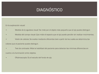 En la exploración visual:
• Medida de la agudeza visual: Se mide por el objeto más pequeño que el ojo pueda distinguir.
• Medida del campo visual: Que mide el espacio que el ojo puede percibir sin realizar movimientos.
• Visión de colores: Se evalúa mediante diferentes test a partir de los cuales se determina los
colores que el paciente puede distinguir.
• Test de contraste: Mide la habilidad del paciente para detectar las mínimas diferencias en
cuanto a la iluminación entre objetos.
• Oftalmoscopía: Es el estudio del fondo de ojo.
DIAGNÓSTICO
 