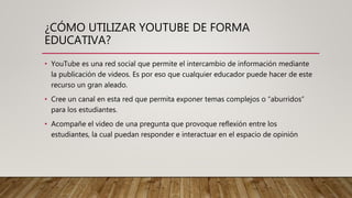 ¿CÓMO UTILIZAR YOUTUBE DE FORMA
EDUCATIVA?
• YouTube es una red social que permite el intercambio de información mediante
la publicación de videos. Es por eso que cualquier educador puede hacer de este
recurso un gran aleado.
• Cree un canal en esta red que permita exponer temas complejos o “aburridos”
para los estudiantes.
• Acompañe el video de una pregunta que provoque reflexión entre los
estudiantes, la cual puedan responder e interactuar en el espacio de opinión
 