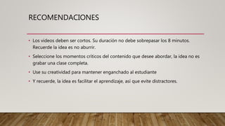 RECOMENDACIONES
• Los videos deben ser cortos. Su duración no debe sobrepasar los 8 minutos.
Recuerde la idea es no aburrir.
• Seleccione los momentos críticos del contenido que desee abordar, la idea no es
grabar una clase completa.
• Use su creatividad para mantener enganchado al estudiante
• Y recuerde, la idea es facilitar el aprendizaje, así que evite distractores.
 