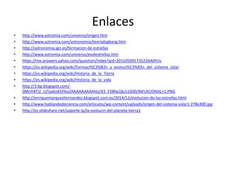 Enlaces
• http://www.astromia.com/universo/origen.htm
• http://www.astromia.com/astronomia/teoriabigbang.htm
• http://astronomia.ign.es/formacion-de-estrellas
• http://www.astromia.com/universo/evolestrellas.htm
• https://mx.answers.yahoo.com/question/index?qid=20110509173523AA0YiJv
• https://es.wikipedia.org/wiki/Formaci%C3%B3n_y_evoluci%C3%B3n_del_sistema_solar
• https://es.wikipedia.org/wiki/Historia_de_la_Tierra
• https://es.wikipedia.org/wiki/Historia_de_la_vida
• http://3.bp.blogspot.com/-
0McYI4Ti2_U/Up6nKSYlksI/AAAAAAAAAHo/X3_F2Bfw2jk/s1600/INFLACIONAL+1.PNG
• http://enriquemarquezhernandez.blogspot.com.es/2014/11/evolucion-de-las-estrellas.html
• http://www.hablandodeciencia.com/articulos/wp-content/uploads/origen-del-sistema-solar1-278x300.jpg
• http://es.slideshare.net/soporte-lp/la-evolucin-del-planeta-tierra1
 