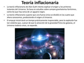 Teoría inflacionaria
• La teoría inflacionaria de Alan Guth intenta explicar el origen y los primeros
instantes del Universo. Se basa en estudios sobre campos gravitatorios fortísimos,
como los que hay cerca de un agujero negro.
• La teoría inflacionaria supone que una fuerza única se dividió en las cuatro que
ahora conocemos, produciendo el origen al Universo.
• El empuje inicial duró un tiempo prácticamente inapreciable, pero la explosión fue
tan violenta que, a pesar de que la atracción de la gravedad frena las galaxias, el
Universo todavía crece, se expande.
 