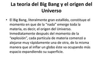 La teoria del Big Bang y el origen del
Universo
• El Big Bang, literalmente gran estallido, constituye el
momento en que de la “nada” emerge toda la
materia, es decir, el origen del Universo.
Inmediatamente después del momento de la
“explosión”, cada partícula de materia comenzó a
alejarse muy rápidamente una de otra, de la misma
manera que al inflar un globo éste va ocupando más
espacio expandiendo su superficie.
 