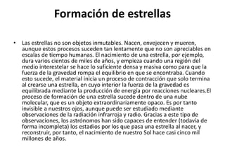 Formación de estrellas
• Las estrellas no son objetos inmutables. Nacen, envejecen y mueren,
aunque estos procesos suceden tan lentamente que no son apreciables en
escalas de tiempo humanas. El nacimiento de una estrella, por ejemplo,
dura varios cientos de miles de años, y empieza cuando una región del
medio interestelar se hace lo suficiente densa y masiva como para que la
fuerza de la gravedad rompa el equilibrio en que se encontraba. Cuando
esto sucede, el material inicia un proceso de contracción que solo termina
al crearse una estrella, en cuyo interior la fuerza de la gravedad es
equilibrada mediante la producción de energía por reacciones nucleares.El
proceso de formación de una estrella sucede dentro de una nube
molecular, que es un objeto extraordinariamente opaco. Es por tanto
invisible a nuestros ojos, aunque puede ser estudiado mediante
observaciones de la radiación infrarroja y radio. Gracias a este tipo de
observaciones, los astrónomos han sido capaces de entender (todavía de
forma incompleta) los estadios por los que pasa una estrella al nacer, y
reconstruir, por tanto, el nacimiento de nuestro Sol hace casi cinco mil
millones de años.
 