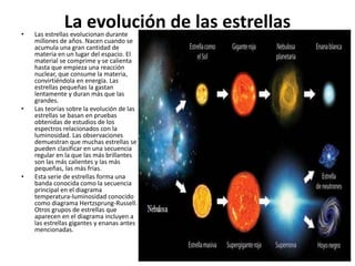 La evolución de las estrellas• Las estrellas evolucionan durante
millones de años. Nacen cuando se
acumula una gran cantidad de
materia en un lugar del espacio. El
material se comprime y se calienta
hasta que empieza una reacción
nuclear, que consume la materia,
convirtiéndola en energía. Las
estrellas pequeñas la gastan
lentamente y duran más que las
grandes.
• Las teorías sobre la evolución de las
estrellas se basan en pruebas
obtenidas de estudios de los
espectros relacionados con la
luminosidad. Las observaciones
demuestran que muchas estrellas se
pueden clasificar en una secuencia
regular en la que las más brillantes
son las más calientes y las más
pequeñas, las más frías.
• Esta serie de estrellas forma una
banda conocida como la secuencia
principal en el diagrama
temperatura-luminosidad conocido
como diagrama Hertzsprung-Russell.
Otros grupos de estrellas que
aparecen en el diagrama incluyen a
las estrellas gigantes y enanas antes
mencionadas.
 