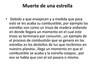 Muerte de una estrella
• Debido a que envejecen y a medida que pasa
esto se les acaba su combustible, por ejemplo las
estrellas son como un trozo de madera ardiendo
en donde llegara un momento en el cual este
trozo se terminara por consumir...un ejemplo de
el proceso de combustión que se genera en las
estrellas es los destellos de luz que recibimos en
nuestro planeta...llega un momento en que el
combustible se acaba y la estrella colapsa , por
eso se habla que con el sol pasara o mismo.
 