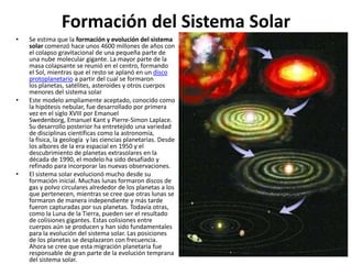 Formación del Sistema Solar
• Se estima que la formación y evolución del sistema
solar comenzó hace unos 4600 millones de años con
el colapso gravitacional de una pequeña parte de
una nube molecular gigante. La mayor parte de la
masa colapsante se reunió en el centro, formando
el Sol, mientras que el resto se aplanó en un disco
protoplanetario a partir del cual se formaron
los planetas, satélites, asteroides y otros cuerpos
menores del sistema solar
• Este modelo ampliamente aceptado, conocido como
la hipótesis nebular, fue desarrollado por primera
vez en el siglo XVIII por Emanuel
Swedenborg, Emanuel Kant y Pierre-Simon Laplace.
Su desarrollo posterior ha entretejido una variedad
de disciplinas científicas como la astronomía,
la física, la geología y las ciencias planetarias. Desde
los albores de la era espacial en 1950 y el
descubrimiento de planetas extrasolares en la
década de 1990, el modelo ha sido desafiado y
refinado para incorporar las nuevas observaciones.
• El sistema solar evolucionó mucho desde su
formación inicial. Muchas lunas formaron discos de
gas y polvo circulares alrededor de los planetas a los
que pertenecen, mientras se cree que otras lunas se
formaron de manera independiente y más tarde
fueron capturadas por sus planetas. Todavía otras,
como la Luna de la Tierra, pueden ser el resultado
de colisiones gigantes. Estas colisiones entre
cuerpos aún se producen y han sido fundamentales
para la evolución del sistema solar. Las posiciones
de los planetas se desplazaron con frecuencia.
Ahora se cree que esta migración planetaria fue
responsable de gran parte de la evolución temprana
del sistema solar.
 