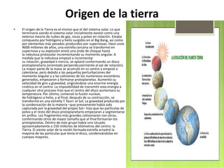 Origen de la tierra
• El origen de la Tierra es el mismo que el del sistema solar. Lo que
terminaría siendo el sistema solar inicialmente existió como una
extensa mezcla de nubes de gas, rocas y polvo en rotación. Estaba
compuesta por hidrógeno y helio surgidos en el Big Bang, así como
por elementos más pesados producidos por supernovas. Hace unos
4600 millones de años, una estrella cercana se transformó en
supernova y su explosión envió una onda de choque hasta
la nebulosa protosolar incrementando su momento angular. A
medida que la nebulosa empezó a incrementar
su rotación, gravedad e inercia, se aplanó conformando un disco
protoplanetario (orientado perpendicularmente al eje de rotación).
La mayor parte de la masa se acumuló en su centro y empezó a
calentarse, pero debido a las pequeñas perturbaciones del
momento angular y a las colisiones de los numerosos escombros
generados, empezaron a formarse protoplanetas. Aumentó su
velocidad de giro y gravedad, originándose una enorme energía
cinética en el centro. La imposibilidad de transmitir esta energía a
cualquier otro proceso hizo que el centro del disco aumentara su
temperatura. Por último, comenzó la fusión nuclear,
de hidrógeno a helio, y al final, después de su contracción, se
transformó en una estrella T Tauri: el Sol. La gravedad producida por
la condensación de la materia –que previamente había sido
capturada por la gravedad del propio Sol– hizo que las partículas de
polvo y el resto del disco protoplanetario empezaran a segmentarse
en anillos. Los fragmentos más grandes colisionaron con otros,
conformando otros de mayor tamaño que al final formarían los
protoplanetas. Dentro de este grupo había uno situado
aproximadamente a 150 millones de kilómetros del centro: la
Tierra. El viento solar de la recién formada estrella arrastró la
mayoría de las partículas que tenía el disco, condensándolas en
cuerpos mayores.
 
