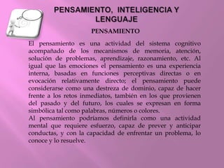 El pensamiento es una actividad del sistema cognitivo
acompañado de los mecanismos de memoria, atención,
solución de problemas, aprendizaje, razonamiento, etc. Al
igual que las emociones el pensamiento es una experiencia
interna, basadas en funciones perceptivas directas o en
evocación relativamente directo; el pensamiento puede
considerarse como una destreza de dominio, capaz de hacer
frente a los retos inmediatos, también en los que provienen
del pasado y del futuro, los cuales se expresan en forma
simbólica tal como palabras, números o colores.
Al pensamiento podríamos definirla como una actividad
mental que requiere esfuerzo, capaz de prever y anticipar
conductas, y con la capacidad de enfrentar un problema, lo
conoce y lo resuelve.
PENSAMIENTO
 