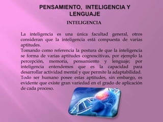 INTELIGENCIA
La inteligencia es una única facultad general, otros
consideran que la inteligencia está compuesta de varias
aptitudes.
Tomando como referencia la postura de que la inteligencia
se forma de varias aptitudes cognoscitivas, por ejemplo la
percepción, memoria, pensamiento y lenguaje; por
inteligencia entendemos que es la capacidad para
desarrollar actividad mental y que permite la adaptabilidad.
Todo ser humano posee estas aptitudes, sin embargo, es
evidente que existe gran variedad en el grado de aplicación
de cada proceso.
 