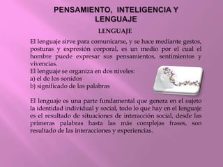 LENGUAJE
El lenguaje sirve para comunicarse, y se hace mediante gestos,
posturas y expresión corporal, es un medio por el cual el
hombre puede expresar sus pensamientos, sentimientos y
vivencias.
El lenguaje se organiza en dos niveles:
a) el de los sonidos
b) significado de las palabras
El lenguaje es una parte fundamental que genera en el sujeto
la identidad individual y social, todo lo que hay en el lenguaje
es el resultado de situaciones de interacción social, desde las
primeras palabras hasta las más complejas frases, son
resultado de las interacciones y experiencias.
 
