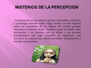 La percepción es un misterio que ha confundido a filósofos
y psicólogos durante siglos. Sigue siendo un reto explicar
cómo las cualidades de los objetos del mundo pueden
recrearse en nuestra mente. También existe un límite entre
percepción y un término que se refiere a un proceso
interpretativo aún más complejo: La cognición, este
involucra la adquisición, almacenamiento, recuperación y
uso del conocimiento
 